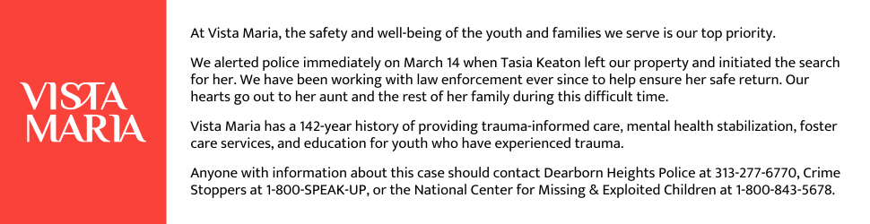 At Vista Maria, the safety and well-being of the youth and families we serve is our top priority. We alerted police immediately on March 14 when Tasia Keaton left our property and initiated the search for her. We have been working with law enforcement ever since to help ensure her safe return. Our hearts go out to her aunt and the rest of her family during this difficult time. Vista Maria has a 142-year history of providing trauma-informed care, mental health stabilization, foster care services, and education for youth who have experienced trauma. Anyone with information about this case should contact Dearborn Heights Police at 313-277-6770, Crime Stoppers at 1-800-SPEAK-UP, or the National Center for Missing & Exploited Children at 1-800-843-5678.